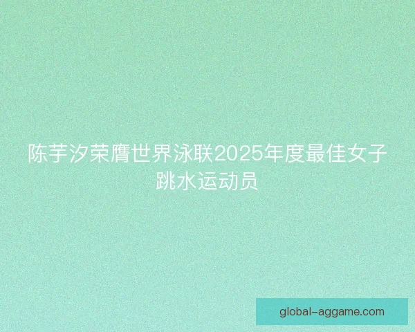 陈芋汐荣膺世界泳联2025年度最佳女子跳水运动员