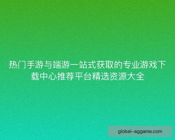 热门手游与端游一站式获取的专业游戏下载中心推荐平台精选资源大全 热门手游与端游一站式获取的专业游戏下载中心推荐平台精选资源大全