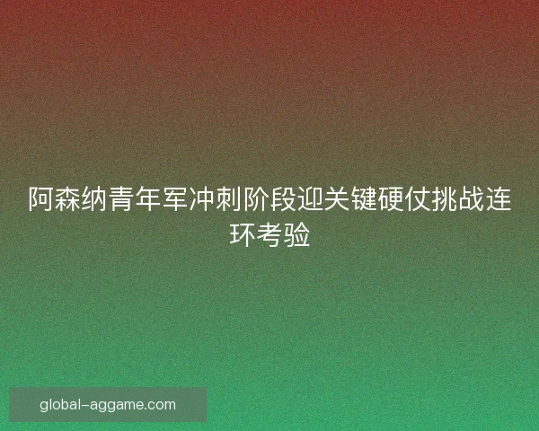 阿森纳青年军冲刺阶段迎关键硬仗挑战连环考验