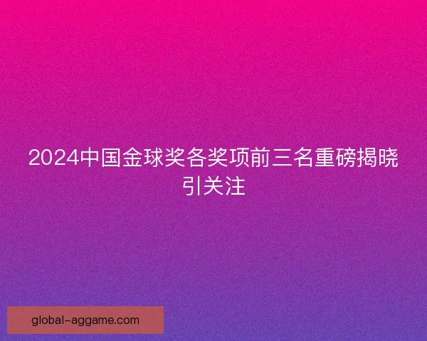 2024中国金球奖各奖项前三名重磅揭晓引关注 2024中国金球奖各奖项前三名重磅揭晓引关注