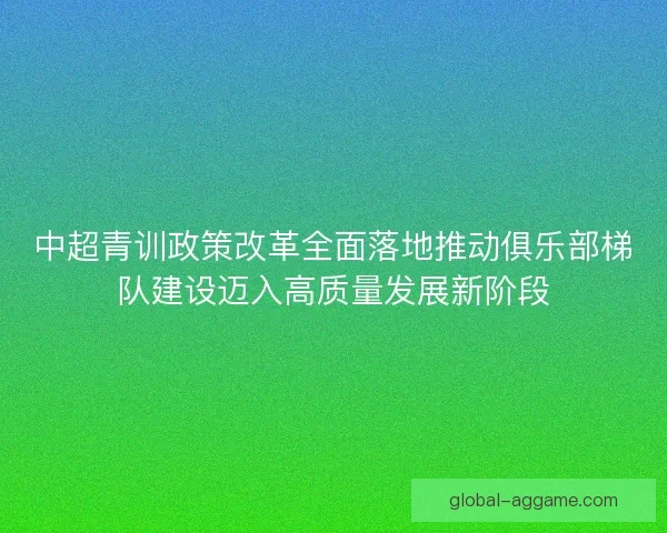 中超青训政策改革全面落地推动俱乐部梯队建设迈入高质量发展新阶段