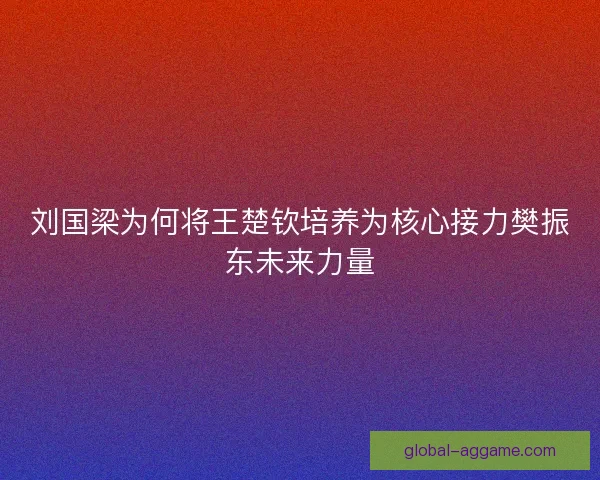 刘国梁为何将王楚钦培养为核心接力樊振东未来力量 刘国梁为何将王楚钦培养为核心接力樊振东未来力量