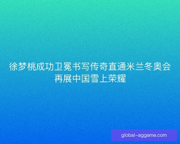 徐梦桃成功卫冕书写传奇直通米兰冬奥会再展中国雪上荣耀