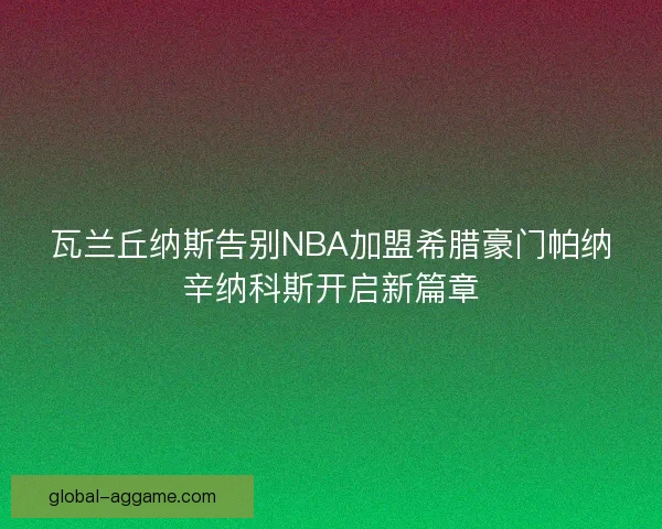 瓦兰丘纳斯告别NBA加盟希腊豪门帕纳辛纳科斯开启新篇章