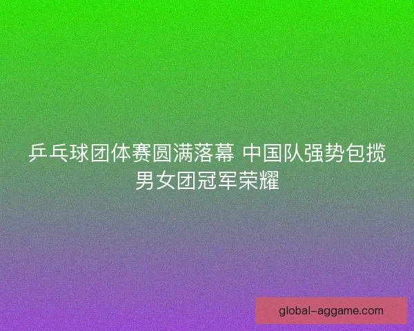 乒乓球团体赛圆满落幕 中国队强势包揽男女团冠军荣耀