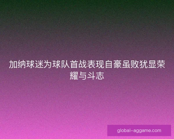 加纳球迷为球队首战表现自豪虽败犹显荣耀与斗志