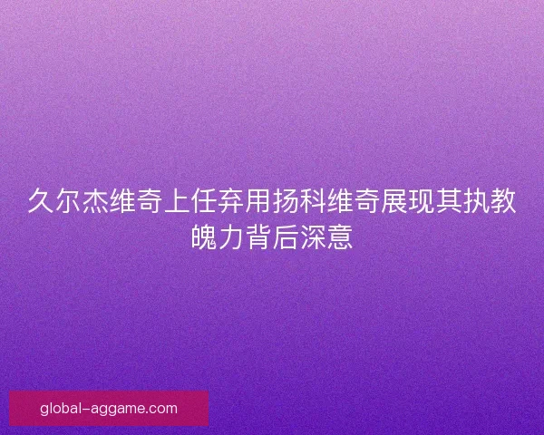 久尔杰维奇上任弃用扬科维奇展现其执教魄力背后深意