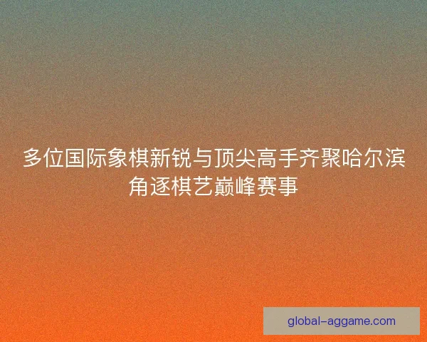 多位国际象棋新锐与顶尖高手齐聚哈尔滨角逐棋艺巅峰赛事 多位国际象棋新锐与顶尖高手齐聚哈尔滨角逐棋艺巅峰赛事