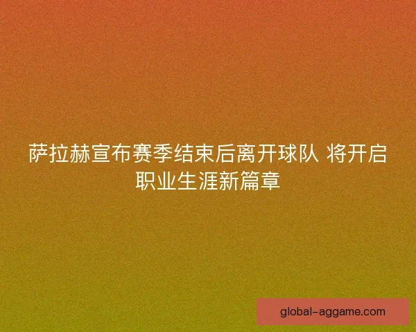 萨拉赫宣布赛季结束后离开球队 将开启职业生涯新篇章