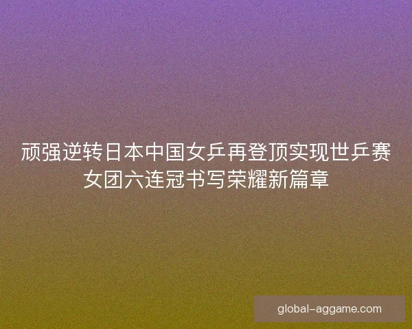 顽强逆转日本中国女乒再登顶实现世乒赛女团六连冠书写荣耀新篇章 顽强逆转日本中国女乒再登顶实现世乒赛女团六连冠书写荣耀新篇章
