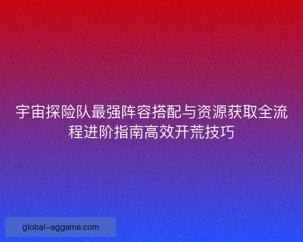 宇宙探险队最强阵容搭配与资源获取全流程进阶指南高效开荒技巧