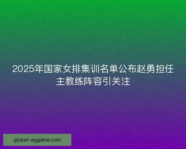 2025年国家女排集训名单公布赵勇担任主教练阵容引关注