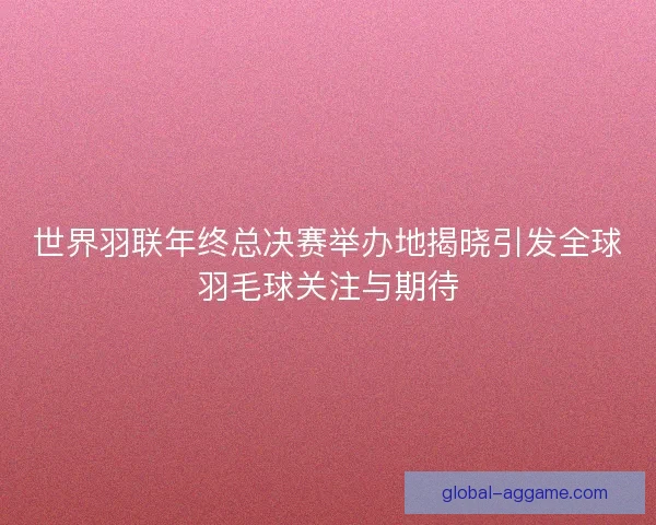 世界羽联年终总决赛举办地揭晓引发全球羽毛球关注与期待