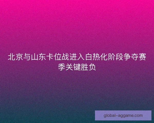 北京与山东卡位战进入白热化阶段争夺赛季关键胜负