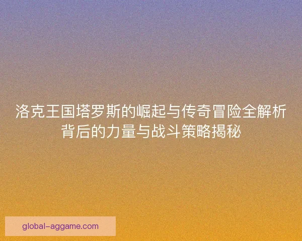 洛克王国塔罗斯的崛起与传奇冒险全解析背后的力量与战斗策略揭秘