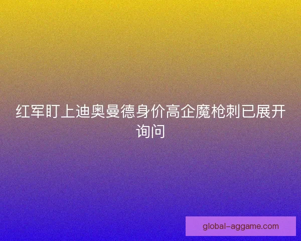 红军盯上迪奥曼德身价高企魔枪刺已展开询问